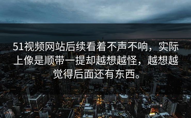 51视频网站后续看着不声不响,实际上像是顺带一提却越想越怪,越想越觉得后面还有东西。 51视频网站后续看着不声不响,实际上像是顺带一提却越想越怪,越想越觉得后面还有东西。