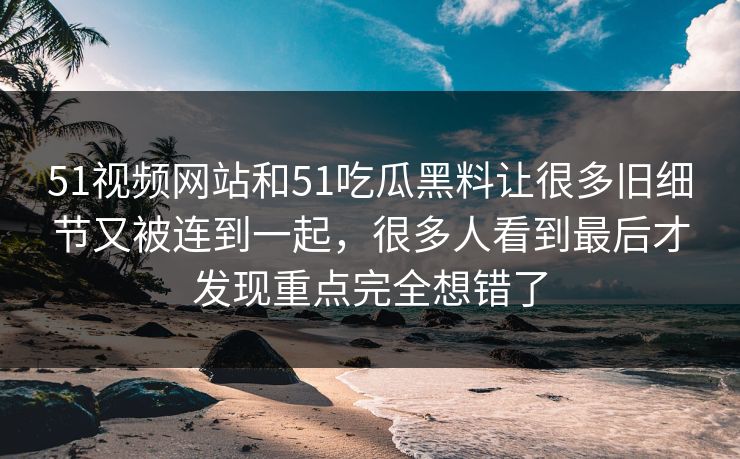 51视频网站和51吃瓜黑料让很多旧细节又被连到一起,很多人看到最后才发现重点完全想错了 51视频网站和51吃瓜黑料让很多旧细节又被连到一起,很多人看到最后才发现重点完全想错了