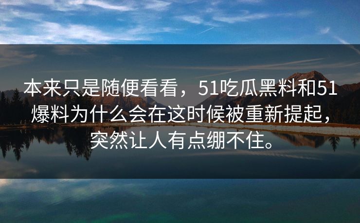 本来只是随便看看,51吃瓜黑料和51爆料为什么会在这时候被重新提起,突然让人有点绷不住。 本来只是随便看看,51吃瓜黑料和51爆料为什么会在这时候被重新提起,突然让人有点绷不住。