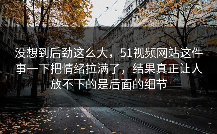 没想到后劲这么大,51视频网站这件事一下把情绪拉满了,结果真正让人放不下的是后面的细节-第1张图片-吃瓜爆料51 - 高清明星黑料放送 没想到后劲这么大,51视频网站这件事一下把情绪拉满了,结果真正让人放不下的是后面的细节-第1张图片-吃瓜爆料51 - 高清明星黑料放送