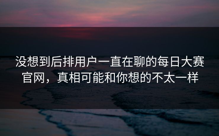 没想到后排用户一直在聊的每日大赛官网,真相可能和你想的不太一样 没想到后排用户一直在聊的每日大赛官网,真相可能和你想的不太一样