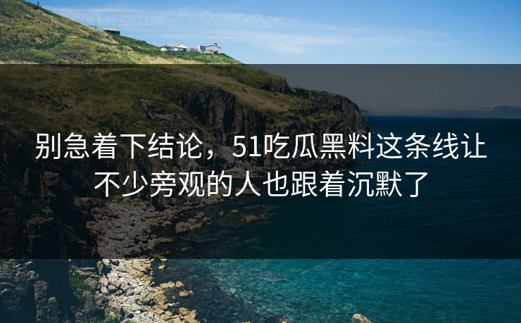 别急着下结论，51吃瓜黑料这条线让不少旁观的人也跟着沉默了